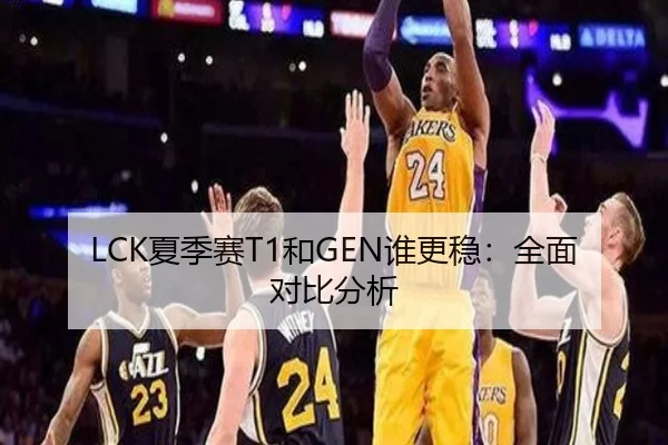 LCK夏季赛T1和GEN谁更稳：全面对比分析